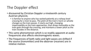 The Doppler effect
• discovered by Christian Doppler a nineteenth century
Austrian physicist,
• is familiar to anyone who has waited patiently at a railway level
crossing for a train to pass. The pitch of the train's horm or whistle
changes as the train passes. It starts out high, changing
imperceptibly as the train approaches, then drops noticeably as the
train goes through the crossing, and maintains a lower pitch as the
train recedes in the distance.
• This same phenomenon which is so readily apparent at audio
frequencies also affects electromagnetic waves.
• The frequencies of both radio and light waves are shifted if
the source (transmitter) and the observer (receiver) are in
relative motion.
 