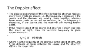 The Doppler effect
• The classical explanation of the effect is that the observer receives
more wave crests per second, i.e., the frequency is increased if the
source and the observer are moving closer together, whereas
fewer wave crests per second are received, i.e., the frequency is
decreased, if the source and the observer are moving farther
apart.
• If the relative speed of the source and observer is much less than
the speed of light, then the received frequency is given
approximately as
•
• where fs is the frequency at the source, c is the speed of light, and
S the distance or range between the source and the observer;
dS/dt is the range rate.
 