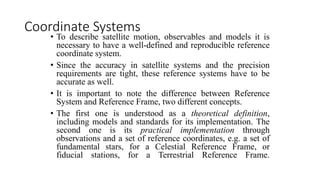 • To describe satellite motion, observables and models it is
necessary to have a well-defined and reproducible reference
coordinate system.
• Since the accuracy in satellite systems and the precision
requirements are tight, these reference systems have to be
accurate as well.
• It is important to note the difference between Reference
System and Reference Frame, two different concepts.
• The first one is understood as a theoretical definition,
including models and standards for its implementation. The
second one is its practical implementation through
observations and a set of reference coordinates, e.g. a set of
fundamental stars, for a Celestial Reference Frame, or
fiducial stations, for a Terrestrial Reference Frame.
Coordinate Systems
 