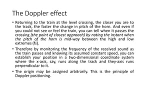 The Doppler effect
• Returning to the train at the level crossing, the closer you are to
the track, the faster the change in pitch of the horn. And even if
you could not see or feel the train, you can tell when it passes the
crossing (the point of closest approach) by noting the instant when
the pitch of the horn is mid-way between the high and low
extremes (fs).
• Therefore by monitoring the frequency of the received sound as
the train passes and knowing its assumed constant speed, you can
establish your position in a two-dimensional coordinate system
where the x-axis, say, runs along the track and they-axis runs
perpendicular to it.
• The origin may be assigned arbitrarily. This is the principle of
Doppler positioning.
 