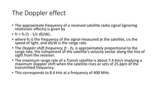 The Doppler effect
• The approximate frequency of a received satellite radio signal (ignoring
relativistic effects) is given by
• fr ≈ fs (1 - 1/c dS/dt) ,
• where fs is the frequency of the signal measured at the satellite, cis the
speed of light, and dS/dt is the range rate.
• The Doppler shift frequency, fr - fs, is approximately proportional to the
range rate, the component of the satellite‘s velocity vector along the line of
sight from the receiver.
• The maximum range rate of a Transit satellite is about 7.4 km/s implying a
maximum Doppler shift when the satellite rises or sets of 25 ppm of the
transmitted frequency.
• This corresponds to 8.4 kHz at a frequency of 400 MHz.
 