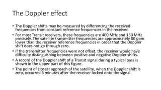 The Doppler effect
• The Doppler shifts may be measured by differencing the received
frequencies from constant reference frequencies in the receiver.
• For most Transit receivers, these frequencies are 400 MHz and 150 MHz
precisely. The satellite transmitter frequencies are approximately 80 ppm
lower than the receiver reference frequencies in order that the Doppler
shift does not go through zero.
• If the transmitter frequencies were not offset, the receiver would have
difficulty distinguishing between positive and negative Doppler shifts.
• A record of the Doppler shift of a Transit signal during a typical pass is
shown in the upper part of this figure.
• The point of closest approach of the satellite, when the Doppler shift is
zero, occurred 6 minutes after the receiver locked onto the signal.
 