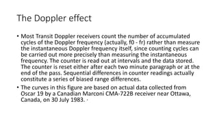 The Doppler effect
• Most Transit Doppler receivers count the number of accumulated
cycles of the Doppler frequency (actually, f0 - fr) rather than measure
the instantaneous Doppler frequency itself, since counting cycles can
be carried out more precisely than measuring the instantaneous
frequency. The counter is read out at intervals and the data stored.
The counter is reset either after each two minute paragraph or at the
end of the pass. Sequential differences in counter readings actually
constitute a series of biased range differences.
• The curves in this figure are based on actual data collected from
Oscar 19 by a Canadian Marconi CMA-722B receiver near Ottawa,
Canada, on 30 July 1983. ·
 