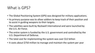 What is GPS?
• The Global Positioning System (GPS) was designed for military applications.
• Its primary purpose was to allow soldiers to keep track of their position and
to assist in guiding weapons to their targets.
• The satellites were built by Rockwell International and were launched by
the U.S. Air Force.
• The entire system is funded by the U.S. government and controlled by the
U.S. Department of Defense.
• The total cost for implementing the system was over $12 billion
• It costs about $750 million to manage and maintain the system per year
 