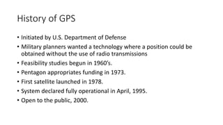 History of GPS
• Initiated by U.S. Department of Defense
• Military planners wanted a technology where a position could be
obtained without the use of radio transmissions
• Feasibility studies begun in 1960’s.
• Pentagon appropriates funding in 1973.
• First satellite launched in 1978.
• System declared fully operational in April, 1995.
• Open to the public, 2000.
 