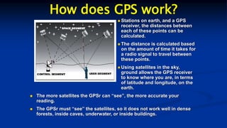How does GPS work?
 Stations on earth, and a GPS
receiver, the distances between
each of these points can be
calculated.
 The distance is calculated based
on the amount of time it takes for
a radio signal to travel between
these points.
 Using satellites in the sky,
ground allows the GPS receiver
to know where you are, in terms
of latitude and longitude, on the
earth.
 The more satellites the GPSr can “see”, the more accurate your
reading.
 The GPSr must “see” the satellites, so it does not work well in dense
forests, inside caves, underwater, or inside buildings.
 