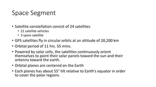 Space Segment
• Satellite constellation consist of 24 satellites
• 21 satellite vehicles
• 3 spare satellite
• GPS satellites fly in circular orbits at an altitude of 20,200 km
• Orbital period of 11 hrs. 55 mins.
• Powered by solar cells, the satellites continuously orient
themselves to point their solar panels toward the sun and their
antenna toward the earth.
• Orbital planes are centered on the Earth
• Each planes has about 55° tilt relative to Earth's equator in order
to cover the polar regions.
 