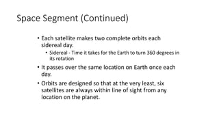 Space Segment (Continued)
• Each satellite makes two complete orbits each
sidereal day.
• Sidereal - Time it takes for the Earth to turn 360 degrees in
its rotation
• It passes over the same location on Earth once each
day.
• Orbits are designed so that at the very least, six
satellites are always within line of sight from any
location on the planet.
 