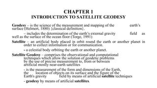 CHAPTER 1
INTRODUCTION TO SATELLITE GEODESY
Geodesy – is the science of the measurement and mapping of the earth’s
surface (Helmert, 1880) {classical definition}.
– includes the determination of the earth’s external gravity field as
well as the surface of the ocean floor (Torge, 1991)
Satellite – an artificial body placed in orbit round the earth or another planet in
order to collect information or for communication.
- a celestial body orbiting the earth or another planet.
Satellite Geodesy – comprises the observational and computational
techniques which allow the solution of geodetic problems
by the use of precise measurement to, from or between
artificial mostly near-earth satellites
- is the measurement of the form and dimensions of the Earth,
the location of objects on its surface and the figure of the
Earth's gravity field by means of artificial satellite techniques
- geodesy by means of artificial satellites.
 