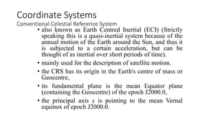 • also known as Earth Centred Inertial (ECI) (Strictly
speaking this is a quasi-inertial system because of the
annual motion of the Earth around the Sun, and thus it
is subjected to a certain acceleration, but can be
thought of as inertial over short periods of time).
• mainly used for the description of satellite motion.
• the CRS has its origin in the Earth's centre of mass or
Geocentre,
• its fundamental plane is the mean Equator plane
(containing the Geocentre) of the epoch J2000.0,
• the principal axis x is pointing to the mean Vernal
equinox of epoch J2000.0.
Coordinate Systems
Conventional Celestial Reference System
 