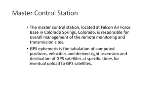 Master Control Station
• The master control station, located at Falcon Air Force
Base in Colorado Springs, Colorado, is responsible for
overall management of the remote monitoring and
transmission sites.
• GPS ephemeris is the tabulation of computed
positions, velocities and derived right ascension and
declination of GPS satellites at specific times for
eventual upload to GPS satellites.
 