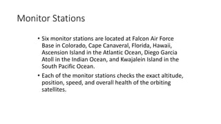 Monitor Stations
• Six monitor stations are located at Falcon Air Force
Base in Colorado, Cape Canaveral, Florida, Hawaii,
Ascension Island in the Atlantic Ocean, Diego Garcia
Atoll in the Indian Ocean, and Kwajalein Island in the
South Pacific Ocean.
• Each of the monitor stations checks the exact altitude,
position, speed, and overall health of the orbiting
satellites.
 