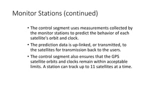 Monitor Stations (continued)
• The control segment uses measurements collected by
the monitor stations to predict the behavior of each
satellite's orbit and clock.
• The prediction data is up-linked, or transmitted, to
the satellites for transmission back to the users.
• The control segment also ensures that the GPS
satellite orbits and clocks remain within acceptable
limits. A station can track up to 11 satellites at a time.
 