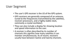 User Segment
• The user's GPS receiver is the US of the GPS system.
• GPS receivers are generally composed of an antenna,
tuned to the frequencies transmitted by the satellites,
receiver-processors, and a highly-stable clock,
commonly a crystal oscillator).
• They can also include a display for showing location
and speed information to the user.
• A receiver is often described by its number of
channels this signifies how many satellites it can
monitor simultaneously. As of recent, receivers
usually have between twelve and twenty channels.
 