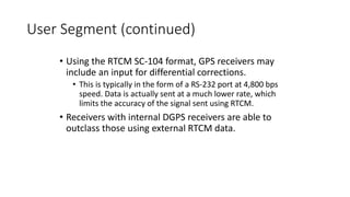 User Segment (continued)
• Using the RTCM SC-104 format, GPS receivers may
include an input for differential corrections.
• This is typically in the form of a RS-232 port at 4,800 bps
speed. Data is actually sent at a much lower rate, which
limits the accuracy of the signal sent using RTCM.
• Receivers with internal DGPS receivers are able to
outclass those using external RTCM data.
 