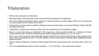 Trilateration
• GPS can be compared to trilateration.
• Both techniques rely exclusively on the measurement of distances to fix positions.
• One of the differences between them, however, is that the distances, called ranges in GPS, are not measured
to control points on the surface of the earth.
• Instead they are measured to satellites orbiting in nearly circular orbits at a nominal altitude of about 20,183
km above the earth.
• Trilateration is based upon distances rather than the intersection of lines based on angles.
• Now, in a terrestrial survey as indicated in this image here, there would probably be a minimum of three
control stations and from them would emanate three intersecting distances, i.e. L1, L2, and L3.
• This is very similar to what's done with GPS except instead of the control points being on the surface of the
Earth, they are orbiting the Earth. The GPS satellites are the control points orbiting about 20,000 kilometers
above the Earth.
• There's another difference, instead of there being three lines intersecting at the unknown point, there are
four.
• Four are needed because there are four unknown - X, Y, Z, and time - that need to be resolved.
 