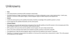 Unknowns
• Time
• Time measurement is essential to GPS surveying in several ways.
• The determination of ranges, like distance measurement in a modern trilateration survey, is done electronically. In both cases,
distance is a function of the speed of light, an electromagnetic signal of stable frequency and elapsed time.
• Control
• In GPS the control points are the satellites themselves; therefore, knowledge of the satellite's position is critical.
• In the image here the satellites themselves are the control points.
• A Passive System
• The ranges are measured with signals that are broadcast from the GPS satellites to the GPS receivers in the microwave part of the
electromagnetic spectrum; this is sometimes called a passive system.
• GPS is passive in the sense that only the satellites transmit signals; the users simply receive them.
• Time is one of the unknowns that needs to be resolved to provide a position on the Earth using GPS.
• The elapsed time it take the electromagnetic signal to travel from the satellite to the receiver is important.
• Therefore, it's important to know where the satellite is in the sky at the moment that a measurement is taken. This is the purpose
of the ephemeris of the satellite.
 