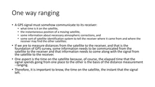 One way ranging
• A GPS signal must somehow communicate to its receiver:
• what time is it on the satellite,
• the instantaneous position of a moving satellite,
• some information about necessary atmospheric corrections, and
• some sort of satellite identification system to tell the receiver where it came from and where the
receiver may find the other satellites.
• If we are to measure distances from the satellite to the receiver, and that is the
foundation of GPS survey, some information needs to be communicated from the
satellite to the receiver and that information needs to come along with the signal from
the satellite to the receiver.
• One aspect is the time on the satellite because, of course, the elapsed time that the
signal spends going from one place to the other is the basis of the distance measurement
- ranging.
• Therefore, it is important to know, the time on the satellite, the instant that the signal
left.
 
