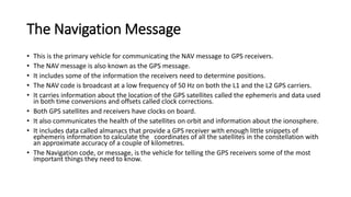 The Navigation Message
• This is the primary vehicle for communicating the NAV message to GPS receivers.
• The NAV message is also known as the GPS message.
• It includes some of the information the receivers need to determine positions.
• The NAV code is broadcast at a low frequency of 50 Hz on both the L1 and the L2 GPS carriers.
• It carries information about the location of the GPS satellites called the ephemeris and data used
in both time conversions and offsets called clock corrections.
• Both GPS satellites and receivers have clocks on board.
• It also communicates the health of the satellites on orbit and information about the ionosphere.
• It includes data called almanacs that provide a GPS receiver with enough little snippets of
ephemeris information to calculate the coordinates of all the satellites in the constellation with
an approximate accuracy of a couple of kilometres.
• The Navigation code, or message, is the vehicle for telling the GPS receivers some of the most
important things they need to know.
 