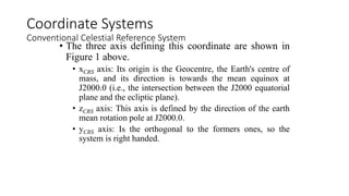 • The three axis defining this coordinate are shown in
Figure 1 above.
• xCRS axis: Its origin is the Geocentre, the Earth's centre of
mass, and its direction is towards the mean equinox at
J2000.0 (i.e., the intersection between the J2000 equatorial
plane and the ecliptic plane).
• zCRS axis: This axis is defined by the direction of the earth
mean rotation pole at J2000.0.
• yCRS axis: Is the orthogonal to the formers ones, so the
system is right handed.
Coordinate Systems
Conventional Celestial Reference System
 