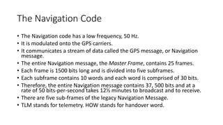 The Navigation Code
• The Navigation code has a low frequency, 50 Hz.
• It is modulated onto the GPS carriers.
• It communicates a stream of data called the GPS message, or Navigation
message.
• The entire Navigation message, the Master Frame, contains 25 frames.
• Each frame is 1500 bits long and is divided into five subframes.
• Each subframe contains 10 words and each word is comprised of 30 bits.
• Therefore, the entire Navigation message contains 37, 500 bits and at a
rate of 50 bits-per-second takes 12½ minutes to broadcast and to receive.
• There are five sub-frames of the legacy Navigation Message.
• TLM stands for telemetry. HOW stands for handover word.
 