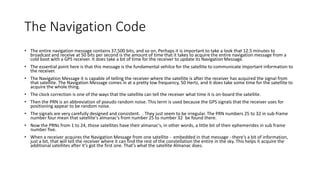 The Navigation Code
• The entire navigation message contains 37,500 bits, and so on. Perhaps it is important to take a look that 12.5 minutes to
broadcast and receive at 50 bits per second is the amount of time that it takes to acquire the entire navigation message from a
cold boot with a GPS receiver. It does take a bit of time for the receiver to update its Navigation Message.
• The essential point here is that this message is the fundamental vehilce for the satellite to communicate important information to
the receiver.
• The Navigation Message it is capable of telling the receiver where the satellite is after the receiver has acquired the signal from
that satellite. The Navigation Message comes in at a pretty low frequency, 50 Hertz, and it does take some time for the satellite to
acquire the whole thing.
• The clock correction is one of the ways that the satellite can tell the receiver what time it is on-board the satellite.
• Then the PRN is an abbreviation of pseudo random noise. This term is used because the GPS signals that the receiver uses for
positioning appear to be random noise.
• The signals are very carefully designed and consistent. . They just seem to be irregular. The PRN numbers 25 to 32 in sub-frame
number four mean that satellite's almanac's from number 25 to number 32 be found there.
• Now the PRNs from 1 to 24, those satellites have their almanac's, in other words, a little bit of their ephemerides in sub frame
number five.
• When a receiver acquires the Navigation Message from one satellite - embedded in that message - there's a bit of information,
just a bit, that will tell the receiver where it can find the rest of the constellation the entire in the sky. This helps it acquire the
additional satellites after it's got the first one. That's what the satellite Almanac does.
 