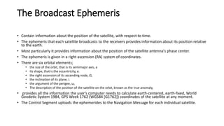 The Broadcast Ephemeris
• Contain information about the position of the satellite, with respect to time.
• The ephemeris that each satellite broadcasts to the receivers provides information about its position relative
to the earth.
• Most particularly it provides information about the position of the satellite antenna's phase center.
• The ephemeris is given in a right ascension (RA) system of coordinates.
• There are six orbital elements;
• the size of the orbit, that is its semimajor axis, a
• its shape, that is the eccentricity, e.
• the right ascension of its ascending node, Ω,
• the inclination of its plane, i.
• the argument of the perigee, ω,
• The description of the position of the satellite on the orbit, known as the true anomaly,
• provides all the information the user’s computer needs to calculate earth-centered, earth-fixed, World
Geodetic System 1984, GPS Week 1762 (WGS84 [G1762]) coordinates of the satellite at any moment.
• The Control Segment uploads the ephemerides to the Navigation Message for each individual satellite.
 