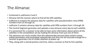 The Almanac
• Contained in subframes 4 and 5
• Almanac tell the receiver where to find all the GPS satellites.
• Subframe 4 contains the almanac data for satellites with pseudorandom noise (PRN)
numbers from 25 through 32
• subframe 5 contains almanac data for satellites with PRN numbers from 1 through 24.
• The Control Segment generates and uploads a new almanac every day to each satellite.
• it is convenient for a receiver to be able to have some information about where all the
satellites in the constellation are by reading the almanac from just one of them.
• The almanacs are much smaller than the ephemerides because they contain coarse
orbital parameters and incomplete ephemerides but they are still accurate enough for a
receiver to generate a list of visible satellites at power-up.
• They, along with a stored position and time, allow a receiver to find its first satellite.
 