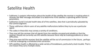 Satellite Health
• Subframe 1 contains information about the health of the satellite the receiver is tracking when it
receives the NAV message and allows it to determine if the satellite is operating within normal
parameters.
• Subframes 4 and 5 include health data all of the satellites, data that is periodically uploaded by
the Control Segment.
• These subframes inform users of any satellite malfunctions before they try to use a particular
signal.
• The codes in these bits may convey a variety of conditions.
• They may tell the receiver that all signals from the satellite are good and reliable or that the
receiver should not currently use the satellite because there may be tracking problems or other
difficulties.
• They may even tell the receiver that the satellite will be out of commission in the future, perhaps
it will be undergoing a scheduled orbit correction.
• GPS satellites health is affected by a wide variety of breakdowns, particularly clock trouble. That is
one reason they carry multiple clocks.
 