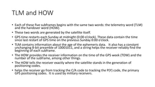 TLM and HOW
• Each of these five subframes begins with the same two words: the telemetry word (TLM)
and the handover word (HOW).
• These two words are generated by the satellite itself.
• GPS time restarts each Sunday at midnight (0:00 o’clock). These data contain the time
since last restart of GPS time on the previous Sunday 0:00 o’clock.
• TLM contains information about the age of the ephemeris data. It also has a constant
unchanging 8-bit preamble of 10001011, and a string helps the receiver reliably find the
beginning of each subframe.
• The HOW provides the receiver information on the time of the GPS week (TOW) and the
number of the subframe, among other things.
• The HOW tells the receiver exactly where the satellite stands in the generation of
positioning codes.
• helps the receiver go from tracking the C/A code to tracking the P(Y) code, the primary
GPS positioning codes. It is used by military receivers.
 