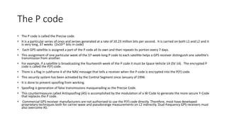 The P code
• The P code is called the Precise code.
• It is a particular series of ones and zeroes generated at a rate of 10.23 million bits per second. It is carried on both L1 and L2 and it
is very long, 37 weeks (2x1014 bits in code)
• Each GPS satellite is assigned a part of the P code all its own and then repeats its portion every 7 days.
• This assignment of one particular week of the 37-week-long P code to each satellite helps a GPS receiver distinguish one satellite’s
transmission from another.
• For example, if a satellite is broadcasting the fourteenth week of the P code it must be Space Vehicle 14 (SV 14). The encrypted P
code is called the P(Y) code.
• There is a flag in subframe 4 of the NAV message that tells a receiver when the P code is encrypted into the P(Y) code.
• This security system has been activated by the Control Segment since January of 1994.
• It is done to prevent spoofing from working.
• Spoofing is generation of false transmissions masquerading as the Precise Code.
• This countermeasure called Antispoofing (AS) is accomplished by the modulation of a W-Code to generate the more secure Y-Code
that replaces the P code.
• Commercial GPS receiver manufacturers are not authorized to use the P(Y) code directly. Therefore, most have developed
proprietary techniques both for carrier wave and pseudorange measurements on L2 indirectly. Dual-frequency GPS receivers must
also overcome AS.
 