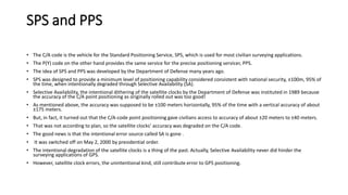 SPS and PPS
• The C/A code is the vehicle for the Standard Positioning Service, SPS, which is used for most civilian surveying applications.
• The P(Y) code on the other hand provides the same service for the precise positioning servicer, PPS.
• The idea of SPS and PPS was developed by the Department of Defense many years ago.
• SPS was designed to provide a minimum level of positioning capability considered consistent with national security, ±100m, 95% of
the time, when intentionally degraded through Selective Availability (SA).
• Selective Availability, the intentional dithering of the satellite clocks by the Department of Defense was instituted in 1989 because
the accuracy of the C/A point positioning as originally rolled out was too good!
• As mentioned above, the accuracy was supposed to be ±100 meters horizontally, 95% of the time with a vertical accuracy of about
±175 meters.
• But, in fact, it turned out that the C/A-code point positioning gave civilians access to accuracy of about ±20 meters to ±40 meters.
• That was not according to plan, so the satellite clocks’ accuracy was degraded on the C/A code.
• The good news is that the intentional error source called SA is gone .
• It was switched off on May 2, 2000 by presidential order.
• The intentional degradation of the satellite clocks is a thing of the past. Actually, Selective Availability never did hinder the
surveying applications of GPS.
• However, satellite clock errors, the unintentional kind, still contribute error to GPS positioning.
 