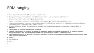 EDM ranging
• All the codes mentioned come to a GPS receiver on a modulated carrier,
• The signal created by an electronic distance meter (EDM) in a total station is a good example of a modulated carrier.
• Distance measurement in modern surveying is done electronically.
• Distance is measured as a function of the speed of light, an electromagnetic signal of stable frequency and elapsed time.
• Frequencies generated within an electronic distance measuring device (EDM) can be used to determine the elapsed travel time of its signal because
the signal bounces off a reflector and returns to where it started.
• An EDM only needs one oscillator at the point of origin because its electromagnetic wave travels to a retroprism and is reflected back to its
origination.
• The EDM is both the transmitter and the receiver of the signal.
• Therefore, in general terms, the instrument can take half the time elapsed between the moment of transmission and the moment of reception,
multiply by the speed of light, and find the distance between itself and the retroprism (Distance = Elapsed Time x Rate).
• The fundamental elements of the calculation of the distance measured by an EDM, ρ, are the time elapsed between transmission and reception of the
signal, Δt, and the speed of light, c.
• Distance = ρ
• Elapsed Time = Δt
• Rate = c
•
 