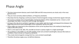 Phase Angle
• The time measurement devices used in both EDM and GPS measurements are clocks only in the most
general sense.
• They are more correctly called oscillators, or frequency standards.
• they keep time by chopping a continuous beam of electromagnetic energy at extremely regular intervals.
• The result is a steady series of wavelengths and the foundation of the modulated carrier. 1 hertz is a full
wavelength that takes 1 second to cycle through 360 degrees.
• As long as the rate of an oscillator’s operation is very stable, both the length and elapsed time between the
beginning and end of every wavelength of the modulation will be the same.
• Phase angles are important to the modulation of the carrier by phase that is the method of attaching the
codes to the GPS carriers.
• Here's a sine wave 0, 90, 180, 270, and 360 are known as phase angles in a single wavelength.
• The oscillators in the EDM or in the GPS satellite create very constant wavelengths, because like clocks or
oscillators, they're known as frequency standards.
• They create electromagnetic energy that has a very constant wavelength.
• Therefore the phase angles occur at definite distances.
 
