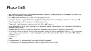 Phase Shift
• With the original Gunter’s chain, the surveyor simply looked at the chain and estimated the fractional part of the last link that
should be included in the measurement.
• the EDM must find the fractional part of its measurement electronically.
• It compares the phase angle of the returning signal to that of a replica of the transmitted signal to determine the phase shift.
• That phase shift represents the fractional part of the measurement.
• This principle is used in distance measurement by both EDM and GPS systems.
• When two modulated carrier waves reach exactly the same phase angle at exactly the same time, they are said to be in phase,
coherent, or phase locked.
• However, when two waves reach the same phase angle at different times, they are out of phase or phase shifted.
• For example, in the image the sine wave shown by the dashed line has returned to an EDM from a reflector. Compared with the
sine wave shown by the solid line, it is out of phase by one-quarter of a wavelength. The distance between the EDM and the
reflector, ρ, is then:
• ρ= ( Nλ+d )/ 2
• where:
• N = the number of full wavelengths the modulated carrier has completed
• d = the fractional part of a wavelength at the end that completes the doubled distance.
 