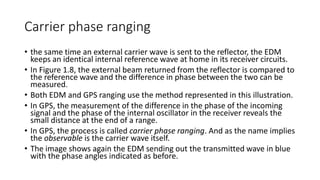 Carrier phase ranging
• the same time an external carrier wave is sent to the reflector, the EDM
keeps an identical internal reference wave at home in its receiver circuits.
• In Figure 1.8, the external beam returned from the reflector is compared to
the reference wave and the difference in phase between the two can be
measured.
• Both EDM and GPS ranging use the method represented in this illustration.
• In GPS, the measurement of the difference in the phase of the incoming
signal and the phase of the internal oscillator in the receiver reveals the
small distance at the end of a range.
• In GPS, the process is called carrier phase ranging. And as the name implies
the observable is the carrier wave itself.
• The image shows again the EDM sending out the transmitted wave in blue
with the phase angles indicated as before.
 