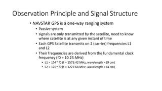 Observation Principle and Signal Structure
• NAVSTAR GPS is a one-way ranging system
• Passive system
• signals are only transmitted by the satellite, need to know
where satellite is at any given instant of time
• Each GPS Satellite transmits on 2 (carrier) frequencies L1
and L2
• Their frequencies are derived from the fundamental clock
frequency (f0 = 10.23 MHz)
• L1 = 154* f0 (f = 1575.42 MHz, wavelength =19 cm)
• L2 = 120* f0 (f = 1227.64 MHz, wavelength =24 cm)
 