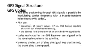 GPS Signal Structure
GPS Codes
• Real time positioning through GPS signals is possible by
modulating carrier frequency with 2 Pseudo-Random
noise codes (PRN codes),
• PRN are:
• sequences of binary values (+/-1's, 0's) having random
character but identifiable distinctly,
• are derived from travel time of an identified PRN signal code
• codes replicated in the GPS Receiver are aligned with
the received code from the satellite,
• knowing the instant of time the signal was transmitted,
the travel time is computed,
 