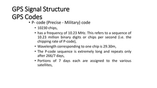 GPS Signal Structure
GPS Codes
• P- code (Precise - Military) code
• 10230 chips,
• has a frequency of 10.23 MHz. This refers to a sequence of
10.23 million binary digits or chips per second (i.e. the
chipping rate of P-code),
• Wavelength corresponding to one chip is 29.30m,
• The P-code sequence is extremely long and repeats only
after 266/7 days,
• Portions of 7 days each are assigned to the various
satellites,
 