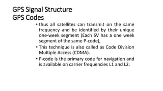 GPS Signal Structure
GPS Codes
• thus all satellites can transmit on the same
frequency and be identified by their unique
one-week segment (Each SV has a one week
segment of the same P-code),
• This technique is also called as Code Division
Multiple Access (CDMA).
• P-code is the primary code for navigation and
is available on carrier frequencies L1 and L2.
 