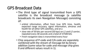 GPS Broadcast Data
• The third type of signal transmitted from a GPS
satellite is the broadcast message (a satellite
broadcasts its own Navigation Message) consisting
of:
• orbital information, offset from true GPS time, health,
expected range accuracy, signal information, almanac and
health for all other GPS satellites, and at a
• slow rate of 50 bits per second (50 bps) on L1 and L2 carrier,
repeated every 30 seconds and a total of 37500 bits
• Fresh navigation data is transmitted every hour
• Chip sequence of P-code and C/A code are separately
combined with the stream of message bit by binary
addition (same value for code and message chip gives
0 and different values result in 1).
 