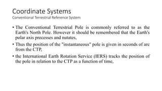 • The Conventional Terrestrial Pole is commonly referred to as the
Earth's North Pole. However it should be remembered that the Earth's
polar axis precesses and nutates,
• Thus the position of the "instantaneous" pole is given in seconds of arc
from the CTP,
• the International Earth Rotation Service (IERS) tracks the position of
the pole in relation to the CTP as a function of time,
Coordinate Systems
Conventional Terrestrial Reference System
 