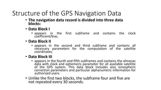 Structure of the GPS Navigation Data
• The navigation data record is divided into three data
blocks:
• Data Block I
• appears in the first subframe and contains the clock
coefficient/bias.
• Data Block II
• appears in the second and third subframe and contains all
necessary parameters for the computation of the satellite
coordinates.
• Data Block III
• appears in the fourth and fifth subframes and contains the almanac
data with clock and ephemeris parameter for all available satellite
of the GPS system. This data block includes also ionospheric
correction parameters and particular alphanumeric information for
authorized users.
• Unlike the first two blocks, the subframe four and five are
not repeated every 30 seconds.
 