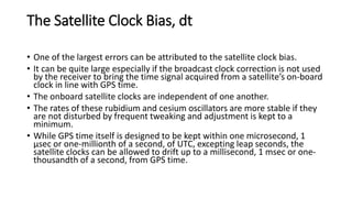 The Satellite Clock Bias, dt
• One of the largest errors can be attributed to the satellite clock bias.
• It can be quite large especially if the broadcast clock correction is not used
by the receiver to bring the time signal acquired from a satellite’s on-board
clock in line with GPS time.
• The onboard satellite clocks are independent of one another.
• The rates of these rubidium and cesium oscillators are more stable if they
are not disturbed by frequent tweaking and adjustment is kept to a
minimum.
• While GPS time itself is designed to be kept within one microsecond, 1
μsec or one-millionth of a second, of UTC, excepting leap seconds, the
satellite clocks can be allowed to drift up to a millisecond, 1 msec or one-
thousandth of a second, from GPS time.
 