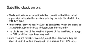 Satellite clock errors
• The broadcast clock correction is the correction that the control
segment provides to the receiver to bring the satellite clock in line
with GPS time.
• The control segment doesn't want to constantly tweak the clocks as
this would cause the clocks to deteriorate more rapidly.
• the clocks are one of the weakest aspects of the satellites, although
the GPS satellites have done very well.
• Since constant tweaking would diminish their longevity they are
allowed to drift up to a thousandth of a second from GPS time.
 