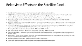 Relativistic Effects on the Satellite Clock
• Albert Einstein’s special and general theories of relativity apply to the clocks involved here.
• At 3.874 kilometers per second the clocks in the GPS satellites are traveling at great speed, and that makes the clocks on the
satellites appear to run slower than the clocks on earth by about 7 microseconds a day.
• However, this apparent slowing of the clocks in orbit is counteracted by the weaker gravity around them.
• The weakness of the gravity makes the clocks in the satellites appear to run faster than the clocks on earth by about 45
microseconds a day.
• Therefore, on balance the clocks in the GPS satellites in space appear to run faster by about 38 microseconds a day than the clocks
in GPS receivers on earth.
• So, to ensure the clocks in the satellites will actually produce the correct fundamental frequency of 10.23 MHz in space, their
frequencies are set to 10.22999999543 MHz before they are launched into space.
• There is yet another consideration, the eccentricity of the orbit of GPS satellites.
• With an eccentricity of 0.02 this effect on the clocks can be as much as 45.8 nanoseconds.
• Fortunately, the offset is eliminated by a calculation in the GPS receiver itself; thereby avoiding what could be ranging errors of
about 14 meters.
• The receiver is moving too; of course so an account must be made for the motion of the receiver due to the rotation of the earth
during the time it takes the satellites signal to reach it.
• This is known as the Sagnac effect and it is 133 nanoseconds at its maximum.
• Luckily these relativistic effects can be accurately computed and removed from the system.
 