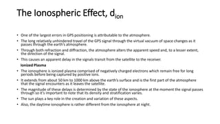 The Ionospheric Effect, dion
• One of the largest errors in GPS positioning is attributable to the atmosphere.
• The long relatively unhindered travel of the GPS signal through the virtual vacuum of space changes as it
passes through the earth’s atmosphere.
• Through both refraction and diffraction, the atmosphere alters the apparent speed and, to a lesser extent,
the direction of the signal.
• This causes an apparent delay in the signals transit from the satellite to the receiver.
Ionized Plasma
• The ionosphere is ionized plasma comprised of negatively charged electrons which remain free for long
periods before being captured by positive ions.
• It extends from about 50 km to 1000 km above the earth’s surface and is the first part of the atmosphere
that the signal encounters as it leaves the satellite.
• The magnitude of these delays is determined by the state of the ionosphere at the moment the signal passes
through so it's important to note that its density and stratification varies.
• The sun plays a key role in the creation and variation of these aspects.
• Also, the daytime ionosphere is rather different from the ionosphere at night.
 