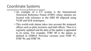 • An example of a CT system is the International
Terrestrial Reference Frame (ITRF) where stations are
located with reference to the GRS 80 ellipsoid using
VLBI and SLR techniques.
• This world-wide datum takes into account the temporal
effects such as plate tectonics and tidal effects. Thus it is
regularly updated and the date of the update is appended
to its name. For example, ITRF 00 is the datum as
defined in J2000.0. Previous versions were ITRF 97,
ITRF 96, and ITRF 94.
Coordinate Systems
Conventional Terrestrial Reference System
 