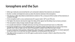 Ionosphere and the Sun
• When gas molecules are ionized by the sun’s ultraviolet radiation free electrons are released.
• As their number and dispersion varies so does the electron density in the ionosphere.
• This density is often described as total electron content or TEC, a measure of the number of free electrons in
a column through
• h the ionosphere with a cross-sectional area of 1 square meter: 1016 is one TEC unit.
• The higher the electron density the larger the delay of the signal, but the delay is by no means constant.
• The ionospheric delay changes slowly through a daily cycle.
• It is usually least between midnight and early morning and most around local noon or a little after.
• During the daylight hours in the midlatitudes the ionospheric delay may grow to be as much as five times
greater than it was at night, but the rate of that growth is seldom more than 8 cm per minute.
• It is also nearly four times greater in November, when the earth is nearing its perihelion, its closest approach
to the sun, than it is in July near the earth’s aphelion, its farthest point from the sun.
• The effect of the ionosphere on the GPS signal usually reaches its peak in March, about the time of the
vernal equinox.
 