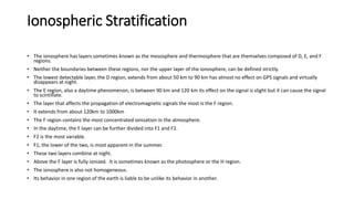 Ionospheric Stratification
• The ionosphere has layers sometimes known as the mesosphere and thermosphere that are themselves composed of D, E, and F
regions.
• Neither the boundaries between these regions, nor the upper layer of the ionosphere, can be defined strictly.
• The lowest detectable layer, the D region, extends from about 50 km to 90 km has almost no effect on GPS signals and virtually
disappears at night.
• The E region, also a daytime phenomenon, is between 90 km and 120 km its effect on the signal is slight but it can cause the signal
to scintillate.
• The layer that affects the propagation of electromagnetic signals the most is the F region.
• It extends from about 120km to 1000km
• The F region contains the most concentrated ionization in the atmosphere.
• In the daytime, the F layer can be further divided into F1 and F2.
• F2 is the most variable.
• F1, the lower of the two, is most apparent in the summer.
• These two layers combine at night.
• Above the F layer is fully ionized. It is sometimes known as the photosphere or the H region.
• The ionosphere is also not homogeneous.
• Its behavior in one region of the earth is liable to be unlike its behavior in another.
 